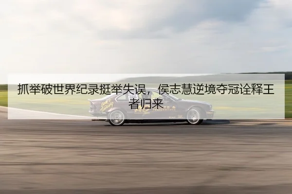 抓举破世界纪录挺举失误，侯志慧逆境夺冠诠释王者归来
